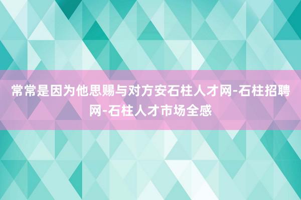 常常是因为他思赐与对方安石柱人才网-石柱招聘网-石柱人才市场全感